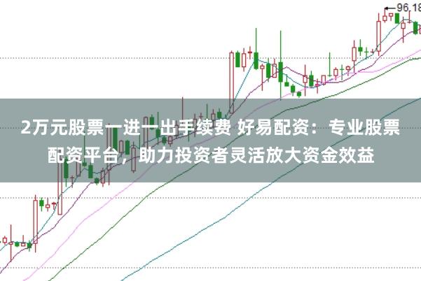 2万元股票一进一出手续费 好易配资：专业股票配资平台，助力投资者灵活放大资金效益