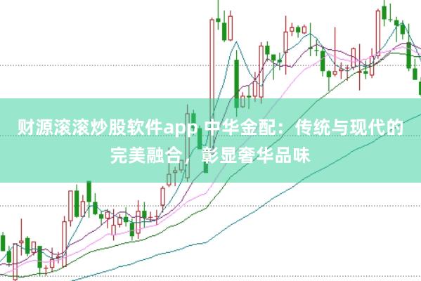 财源滚滚炒股软件app 中华金配：传统与现代的完美融合，彰显奢华品味