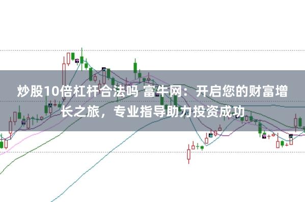 炒股10倍杠杆合法吗 富牛网：开启您的财富增长之旅，专业指导助力投资成功
