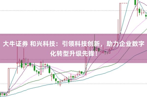 大牛证券 和兴科技：引领科技创新，助力企业数字化转型升级先锋！