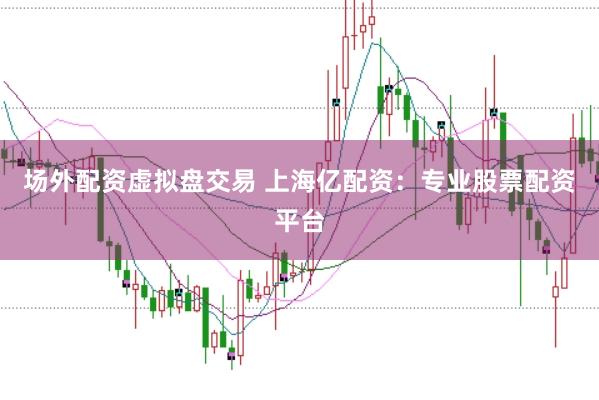 场外配资虚拟盘交易 上海亿配资：专业股票配资平台