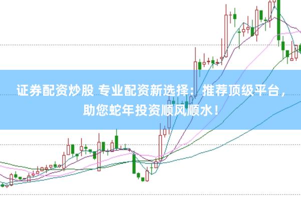 证券配资炒股 专业配资新选择：推荐顶级平台，助您蛇年投资顺风顺水！
