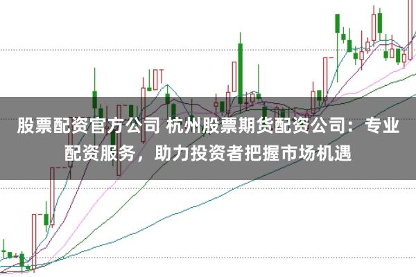 股票配资官方公司 杭州股票期货配资公司：专业配资服务，助力投资者把握市场机遇