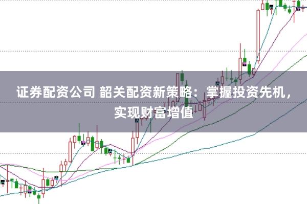 证券配资公司 韶关配资新策略：掌握投资先机，实现财富增值