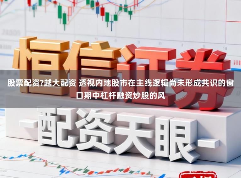 股票配资?越大配资 透视内地股市在主线逻辑尚未形成共识的窗口期中杠杆融资炒股的风