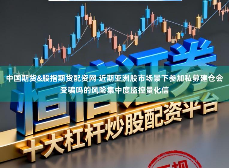 中国期货&股指期货配资网 近期亚洲股市场景下参加私募建仓会受骗吗的风险集中度监控量化信