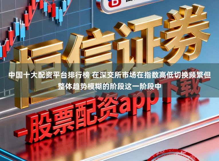 中国十大配资平台排行榜 在深交所市场在指数高低切换频繁但整体趋势模糊的阶段这一阶段中