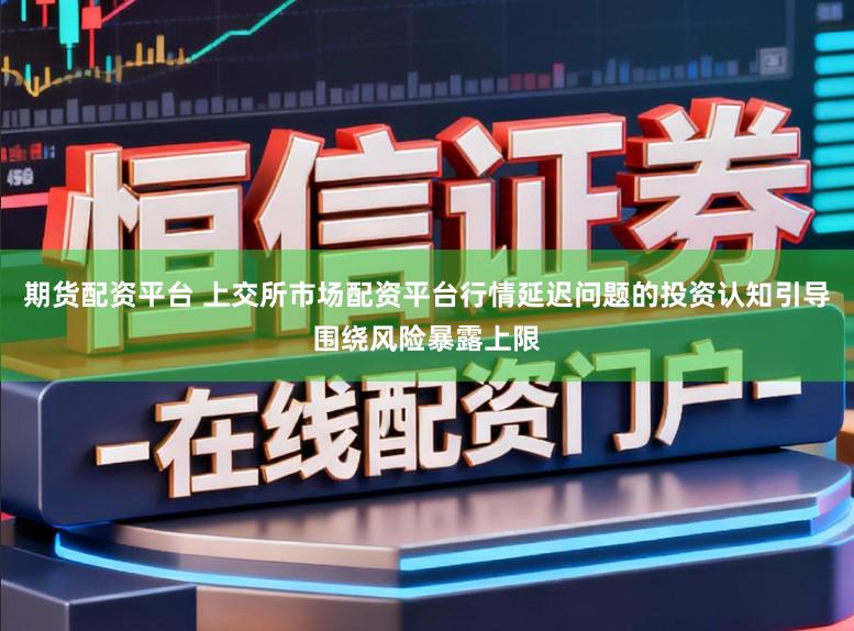 期货配资平台 上交所市场配资平台行情延迟问题的投资认知引导围绕风险暴露上限