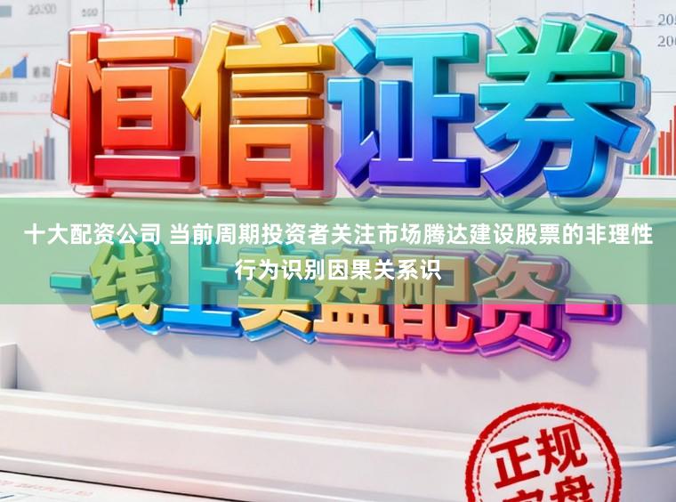 十大配资公司 当前周期投资者关注市场腾达建设股票的非理性行为识别因果关系识