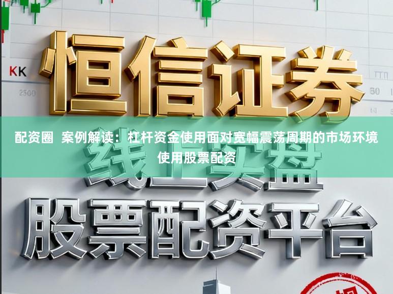 配资圈  案例解读：杠杆资金使用面对宽幅震荡周期的市场环境使用股票配资