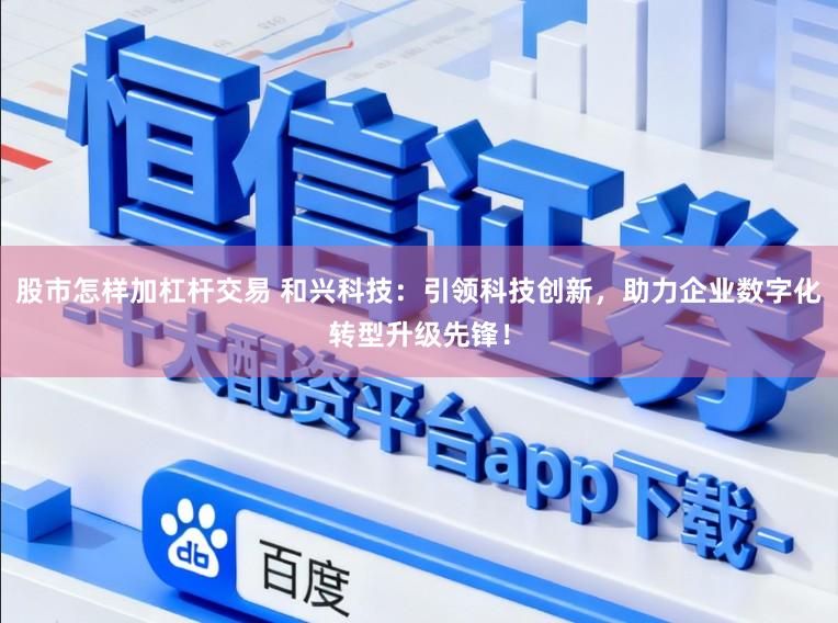股市怎样加杠杆交易 和兴科技:引领科技创新,助力企业数字化转型升级先锋!
